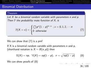 UNIT II - Random Variables Discrete Distributions Continuous Random Variables Continuous Distributions
Binomial Distribution
Theorem
Let X be a binomial random variable with parameters n and p.
Then P the probability mass function of X, is
P(X = x) =



n
x

px (1 − p)n−x ; x = 0, 1, 2, · · · n
0 otherwise (7)
We can show that (7) is a pmf
If X is a binomial random variable with parameters n and p,
(shorthand notation is X ∼ B(n, p)) then
E(X) = np, V(X) = np(1 − p), σ =
p
np(1 − p) (8)
We can show proofs of (8)
36 / 109
 