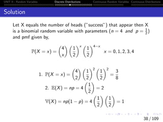 UNIT II - Random Variables Discrete Distributions Continuous Random Variables Continuous Distributions
Solution
Let X equals the number of heads (”success”) that appear then X
is a binomial random variable with parameters (n = 4 and p = 1
2)
and pmf given by,
P(X = x) =

4
x
 
1
2
x 
1
2
4−x
x = 0, 1, 2, 3, 4
1. P(X = x) =

4
2
 
1
2
2 
1
2
2
=
3
8
2. E(X) = np = 4

1
2

= 2
V(X) = np(1 − p) = 4

1
2
 
1
2

= 1
38 / 109
 