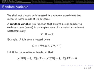 UNIT II - Random Variables Discrete Distributions Continuous Random Variables Continuous Distributions
Random Variable
We shall not always be interested in a random experiment but
rather in some result of its outcome.
A random variable is a function that assigns a real number to
each outcome (event) in a sample space of a random experiment.
Mathematically;
X : Ω → R
Example: A fair coin is tossed twice
Ω = {HH, HT, TH, TT}
Let X be the number of heads, so that
X(HH) = 2, X(HT) = X(TH) = 1, X(TT) = 0
4 / 109
 