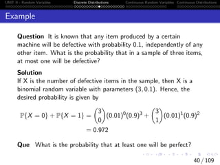 UNIT II - Random Variables Discrete Distributions Continuous Random Variables Continuous Distributions
Example
Question It is known that any item produced by a certain
machine will be defective with probability 0.1, independently of any
other item. What is the probability that in a sample of three items,
at most one will be defective?
Solution
If X is the number of defective items in the sample, then X is a
binomial random variable with parameters (3, 0.1). Hence, the
desired probability is given by
P{X = 0} + P{X = 1} =

3
0

(0.01)0
(0.9)3
+

3
1

(0.01)1
(0.9)2
= 0.972
Que What is the probability that at least one will be perfect?
40 / 109
 