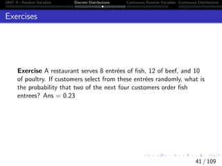 UNIT II - Random Variables Discrete Distributions Continuous Random Variables Continuous Distributions
Exercises
Exercise A restaurant serves 8 entrées of fish, 12 of beef, and 10
of poultry. If customers select from these entrées randomly, what is
the probability that two of the next four customers order fish
entrees? Ans = 0.23
41 / 109
 
