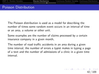 UNIT II - Random Variables Discrete Distributions Continuous Random Variables Continuous Distributions
Poisson Distribution
The Poisson distribution is used as a model for describing the
number of times some random event occurs in an interval of time
or an area, a volume or other unit.
Some examples are the number of claims processed by a certain
insurance company in a given month,
The number of road traffic accidents in an area during a given
time interval, the number of errors a typist makes in typing a page
of a text and the number of admissions of a clinic in a given time
interval.
42 / 109
 