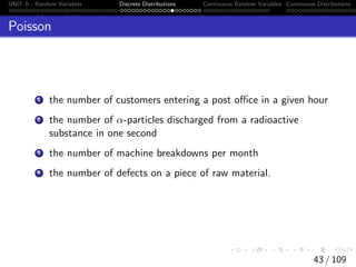 UNIT II - Random Variables Discrete Distributions Continuous Random Variables Continuous Distributions
Poisson
1 the number of customers entering a post office in a given hour
2 the number of α-particles discharged from a radioactive
substance in one second
3 the number of machine breakdowns per month
4 the number of defects on a piece of raw material.
43 / 109
 