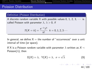 UNIT II - Random Variables Discrete Distributions Continuous Random Variables Continuous Distributions
Poission Distribution
Definition (Poisson Distribution)
A discrete random variable X with possible values 0, 1, 2, 3, · · · is
called Poisson with parameter λ, λ  0, if
P(X = k) =
e−λλk
k!
k = 0, 1, 2, 3 · · ·
In general, we define X = the number of ”occurrences” over a unit
interval of time (or space).
If X is a Poisson random variable with parameter λ written as X ∼
Poisson(λ), then
E(X) = λ, V(X) = λ, σ =
√
λ (9)
44 / 109
 