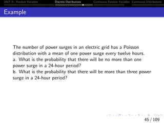 UNIT II - Random Variables Discrete Distributions Continuous Random Variables Continuous Distributions
Example
The number of power surges in an electric grid has a Poisson
distribution with a mean of one power surge every twelve hours.
a. What is the probability that there will be no more than one
power surge in a 24-hour period?
b. What is the probability that there will be more than three power
surge in a 24-hour period?
45 / 109
 