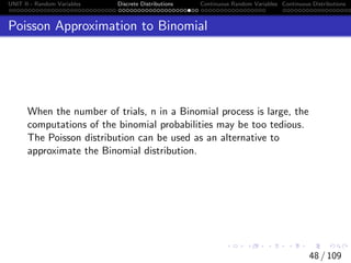 UNIT II - Random Variables Discrete Distributions Continuous Random Variables Continuous Distributions
Poisson Approximation to Binomial
When the number of trials, n in a Binomial process is large, the
computations of the binomial probabilities may be too tedious.
The Poisson distribution can be used as an alternative to
approximate the Binomial distribution.
48 / 109
 