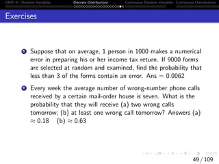 UNIT II - Random Variables Discrete Distributions Continuous Random Variables Continuous Distributions
Exercises
1 Suppose that on average, 1 person in 1000 makes a numerical
error in preparing his or her income tax return. If 9000 forms
are selected at random and examined, find the probability that
less than 3 of the forms contain an error. Ans = 0.0062
2 Every week the average number of wrong-number phone calls
received by a certain mail-order house is seven. What is the
probability that they will receive (a) two wrong calls
tomorrow; (b) at least one wrong call tomorrow? Answers (a)
≈ 0.18 (b) ≈ 0.63
49 / 109
 