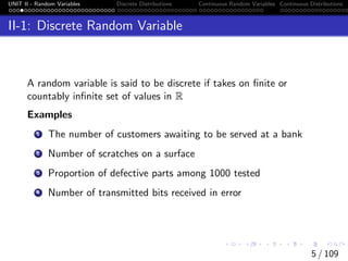 UNIT II - Random Variables Discrete Distributions Continuous Random Variables Continuous Distributions
II-1: Discrete Random Variable
A random variable is said to be discrete if takes on finite or
countably infinite set of values in R
Examples
1 The number of customers awaiting to be served at a bank
2 Number of scratches on a surface
3 Proportion of defective parts among 1000 tested
4 Number of transmitted bits received in error
5 / 109
 