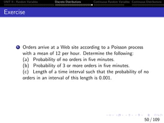 UNIT II - Random Variables Discrete Distributions Continuous Random Variables Continuous Distributions
Exercise
1 Orders arrive at a Web site according to a Poisson process
with a mean of 12 per hour. Determine the following:
(a) Probability of no orders in five minutes.
(b) Probability of 3 or more orders in five minutes.
(c) Length of a time interval such that the probability of no
orders in an interval of this length is 0.001.
50 / 109
 