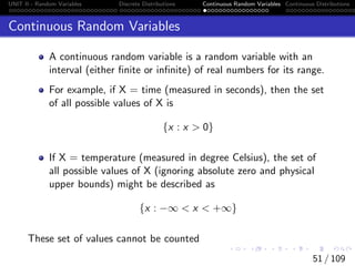 UNIT II - Random Variables Discrete Distributions Continuous Random Variables Continuous Distributions
Continuous Random Variables
A continuous random variable is a random variable with an
interval (either finite or infinite) of real numbers for its range.
For example, if X = time (measured in seconds), then the set
of all possible values of X is
{x : x  0}
If X = temperature (measured in degree Celsius), the set of
all possible values of X (ignoring absolute zero and physical
upper bounds) might be described as
{x : −∞  x  +∞}
These set of values cannot be counted
51 / 109
 