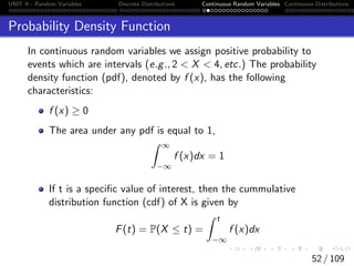 UNIT II - Random Variables Discrete Distributions Continuous Random Variables Continuous Distributions
Probability Density Function
In continuous random variables we assign positive probability to
events which are intervals (e.g., 2  X  4, etc.) The probability
density function (pdf), denoted by f (x), has the following
characteristics:
f (x) ≥ 0
The area under any pdf is equal to 1,
Z ∞
−∞
f (x)dx = 1
If t is a specific value of interest, then the cummulative
distribution function (cdf) of X is given by
F(t) = P(X ≤ t) =
Z t
−∞
f (x)dx
52 / 109
 