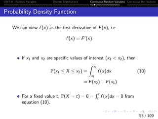 UNIT II - Random Variables Discrete Distributions Continuous Random Variables Continuous Distributions
Probability Density Function
We can view f (x) as the first derivative of F(x), i.e
f (x) = F0
(x)
If x1 and x2 are specific values of interest (x1  x2), then
P(x1 ≤ X ≤ x2) =
Z x2
x1
f (x)dx (10)
= F(x2) − F(x1)
For a fixed value t, P(X = t) = 0 =
R t
t f (x)dx = 0 from
equation (10).
53 / 109
 