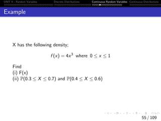 UNIT II - Random Variables Discrete Distributions Continuous Random Variables Continuous Distributions
Example
X has the following density;
f (x) = 4x3
where 0 ≤ x ≤ 1
Find
(i) F(x)
(ii) P(0.3 ≤ X ≤ 0.7) and P(0.4 ≤ X ≤ 0.6)
55 / 109
 