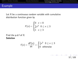 UNIT II - Random Variables Discrete Distributions Continuous Random Variables Continuous Distributions
Example
Let X be a continuous random variable with cumulative
distribution function given by
F(x) =





0 x  0
1
9x3 0 ≤ x ≤ 3
1 x ≥ 3
Find the p.d.f of X
Solution
f (x) =
dF(x)
dx
=
(
1
3x2 0 ≤ x ≤ 3
0 otherwise
57 / 109
 