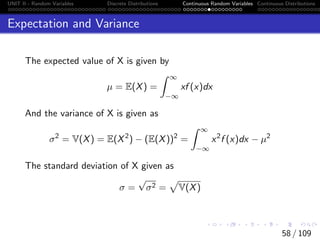 UNIT II - Random Variables Discrete Distributions Continuous Random Variables Continuous Distributions
Expectation and Variance
The expected value of X is given by
µ = E(X) =
Z ∞
−∞
xf (x)dx
And the variance of X is given as
σ2
= V(X) = E(X2
) − (E(X))2
=
Z ∞
−∞
x2
f (x)dx − µ2
The standard deviation of X given as
σ =
√
σ2 =
p
V(X)
58 / 109
 