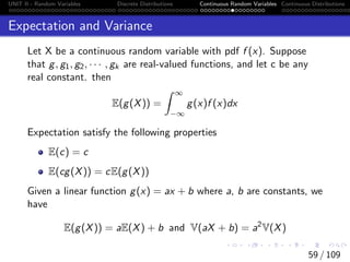 UNIT II - Random Variables Discrete Distributions Continuous Random Variables Continuous Distributions
Expectation and Variance
Let X be a continuous random variable with pdf f (x). Suppose
that g, g1, g2, · · · , gk are real-valued functions, and let c be any
real constant. then
E(g(X)) =
Z ∞
−∞
g(x)f (x)dx
Expectation satisfy the following properties
E(c) = c
E(cg(X)) = cE(g(X))
Given a linear function g(x) = ax + b where a, b are constants, we
have
E(g(X)) = aE(X) + b and V(aX + b) = a2
V(X)
59 / 109
 