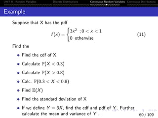 UNIT II - Random Variables Discrete Distributions Continuous Random Variables Continuous Distributions
Example
Suppose that X has the pdf
f (x) =
(
3x2 ; 0  x  1
0 otherwise
(11)
Find the
Find the cdf of X
Calculate P(X  0.3)
Calculate P(X  0.8)
Calc. P(0.3  X  0.8)
Find E(X)
Find the standard deviation of X
If we define Y = 3X, find the cdf and pdf of Y . Further
calculate the mean and variance of Y . 60 / 109
 