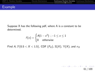 UNIT II - Random Variables Discrete Distributions Continuous Random Variables Continuous Distributions
Example
Suppose X has the following pdf, where A is a constant to be
determined.
f (x) =
(
A(1 − x2) ; −1 ≤ x ≤ 1
0 otherwise
Find A, P{0.5  X  1.5}, CDF (FX ), E(X), V(X), and σX
61 / 109
 