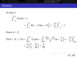 UNIT II - Random Variables Discrete Distributions Continuous Random Variables Continuous Distributions
Solution
To find A
Z ∞
−∞
f (u)du = 1
=
Z 1
−1
A(1 − u2
)du = A

u −
u3
3
 1
−1
= 1
Hence A = 3
4
P(0.5  X  1.5) =
Z 1.5
0.5
f (u)du =
Z 1
0.5
3(1 − u2)
4
du =
3
4

u −
u3
3
 1
0.5
=
3
4

2
3
−
11
24

=
5
32
62 / 109
 
