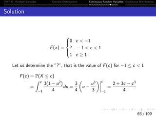UNIT II - Random Variables Discrete Distributions Continuous Random Variables Continuous Distributions
Solution
F(x) =





0 c  −1
? − 1  c  1
1 c ≥ 1
Let us determine the ”?”, that is the value of F(c) for −1 ≤ c  1
F(c) = P(X ≤ c)
=
Z c
−1
3(1 − u2)
4
du =
3
4

u −
u3
3
 c
−1
=
2 + 3c − c3
4
63 / 109
 