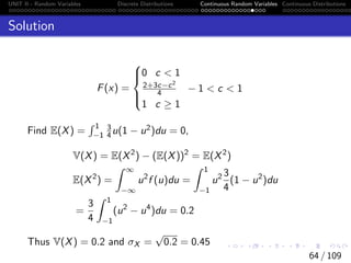 UNIT II - Random Variables Discrete Distributions Continuous Random Variables Continuous Distributions
Solution
F(x) =





0 c  1
2+3c−c2
4 − 1  c  1
1 c ≥ 1
Find E(X) =
R 1
−1
3
4u(1 − u2)du = 0,
V(X) = E(X2
) − (E(X))2
= E(X2
)
E(X2
) =
Z ∞
−∞
u2
f (u)du =
Z 1
−1
u2 3
4
(1 − u2
)du
=
3
4
Z 1
−1
(u2
− u4
)du = 0.2
Thus V(X) = 0.2 and σX =
√
0.2 = 0.45
64 / 109
 