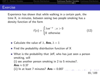 UNIT II - Random Variables Discrete Distributions Continuous Random Variables Continuous Distributions
Exercise
Experience has shown that while walking in a certain park, the
time X, in minutes, between seeing two people smoking has a
density function of the form
f (x) =
(
λxe−x ; x  0
0 otherwise
(12)
Calculate the value of λ, Ans, λ = 1
Find the probability distribution function of X
What is the probability that Jeff, who has just seen a person
smoking, will
(i) see another person smoking in 2 to 5 minutes?.
Ans ≈ 0.37
(ii) In at least 7 minutes? Ans = 0.007
65 / 109
 