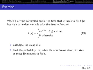 UNIT II - Random Variables Discrete Distributions Continuous Random Variables Continuous Distributions
Exercise
When a certain car breaks down, the time that it takes to fix it (in
hours) is a random variable with the density function
f (x) =
(
ce−3x ; 0 ≤ x  ∞
0 otherwise
(13)
1 Calculate the value of c
2 Find the probability that when this car breaks down, it takes
at most 30 minutes to fix it.
66 / 109
 