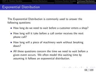 UNIT II - Random Variables Discrete Distributions Continuous Random Variables Continuous Distributions
Exponential Distribution
The Exponential Distribution is commonly used to answer the
following questions:
How long do we need to wait before a customer enters a shop?
How long will it take before a call center receives the next
phone call?
How long will a piece of machinery work without breaking
down?
All these questions concern the time we need to wait before a
given event occurs. We often model this waiting time by
assuming it follows an exponential distribution.
68 / 109
 