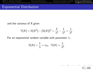 UNIT II - Random Variables Discrete Distributions Continuous Random Variables Continuous Distributions
Exponential Distribution
and the variance of X given
V(X) = E(X2
) − (E(X))2
=
2
λ2
−
1
λ2
=
1
λ2
For an exponential random variable with parameter λ,
E(X) =
1
λ
= σX , V(X) =
1
λ2
71 / 109
 
