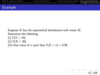 UNIT II - Random Variables Discrete Distributions Continuous Random Variables Continuous Distributions
Example
Suppose X has the exponential distribution with mean 10.
Determine the following
(i) P(X  10)
(ii) P(X  30)
(iii) that value of x such that P(X  x) = 0.95
72 / 109
 