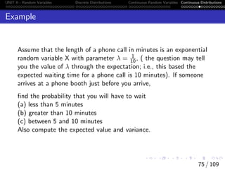 UNIT II - Random Variables Discrete Distributions Continuous Random Variables Continuous Distributions
Example
Assume that the length of a phone call in minutes is an exponential
random variable X with parameter λ = 1
10, ( the question may tell
you the value of λ through the expectation; i.e., this based the
expected waiting time for a phone call is 10 minutes). If someone
arrives at a phone booth just before you arrive,
find the probability that you will have to wait
(a) less than 5 minutes
(b) greater than 10 minutes
(c) between 5 and 10 minutes
Also compute the expected value and variance.
75 / 109
 