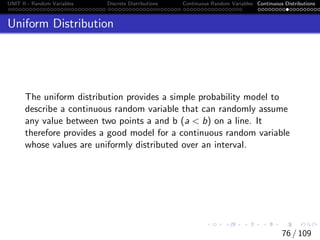 UNIT II - Random Variables Discrete Distributions Continuous Random Variables Continuous Distributions
Uniform Distribution
The uniform distribution provides a simple probability model to
describe a continuous random variable that can randomly assume
any value between two points a and b (a  b) on a line. It
therefore provides a good model for a continuous random variable
whose values are uniformly distributed over an interval.
76 / 109
 