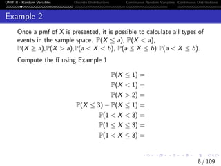UNIT II - Random Variables Discrete Distributions Continuous Random Variables Continuous Distributions
Example 2
Once a pmf of X is presented, it is possible to calculate all types of
events in the sample space. P(X ≤ a), P(X < a),
P(X ≥ a),P(X > a),P(a < X < b), P(a ≤ X ≤ b) P(a < X ≤ b).
Compute the ff using Example 1
P(X ≤ 1) =
P(X < 1) =
P(X > 2) =
P(X ≤ 3) − P(X ≤ 1) =
P(1 < X < 3) =
P(1 ≤ X ≤ 3) =
P(1 < X ≤ 3) =
8 / 109
 