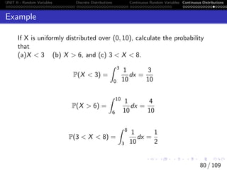 UNIT II - Random Variables Discrete Distributions Continuous Random Variables Continuous Distributions
Example
If X is uniformly distributed over (0, 10), calculate the probability
that
(a)X  3 (b) X  6, and (c) 3  X  8.
P(X  3) =
Z 3
0
1
10
dx =
3
10
P(X  6) =
Z 10
6
1
10
dx =
4
10
P(3  X  8) =
Z 8
3
1
10
dx =
1
2
80 / 109
 
