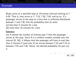 UNIT II - Random Variables Discrete Distributions Continuous Random Variables Continuous Distributions
Example
Buses arrive at a specified stop at 15-minute intervals starting at 7
A.M. That is, they arrive at 7, 7:15, 7:30, 7:45, and so on. If a
passenger arrives at the stop at a time that is uniformly distributed
between 7 and 7:30, find the probability that he waits
(a) less than 5 minutes for a bus
(b) more than 10 minutes for a bus.
Solution
Let X denote the number of minutes past 7 that the passenger
arrives at the stop. Since X is a uniform random variable over the
interval (0, 30), it follows that the passenger will have to wait less
than 5 minutes if (and only if) he arrives between 7:10 and 7:15 or
between 7:25 and 7:30. Hence, the desired probability for part (a)
is
84 / 109
 