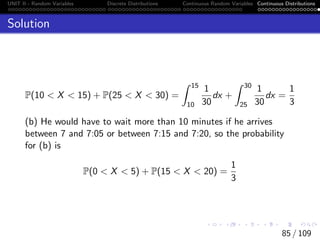 UNIT II - Random Variables Discrete Distributions Continuous Random Variables Continuous Distributions
Solution
P(10  X  15) + P(25  X  30) =
Z 15
10
1
30
dx +
Z 30
25
1
30
dx =
1
3
(b) He would have to wait more than 10 minutes if he arrives
between 7 and 7:05 or between 7:15 and 7:20, so the probability
for (b) is
P(0  X  5) + P(15  X  20) =
1
3
85 / 109
 