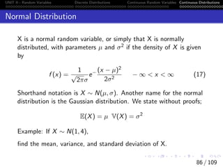 UNIT II - Random Variables Discrete Distributions Continuous Random Variables Continuous Distributions
Normal Distribution
X is a normal random variable, or simply that X is normally
distributed, with parameters µ and σ2 if the density of X is given
by
f (x) =
1
√
2πσ
e− (x − µ)2
2σ2
− ∞  x  ∞ (17)
Shorthand notation is X ∼ N(µ, σ). Another name for the normal
distribution is the Gaussian distribution. We state without proofs;
E(X) = µ V(X) = σ2
Example: If X ∼ N(1, 4),
find the mean, variance, and standard deviation of X.
86 / 109
 