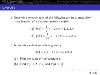 UNIT II - Random Variables Discrete Distributions Continuous Random Variables Continuous Distributions
Exercise
1 Determine whether each of the following can be a probability
mass function of a discrete random variable
(a) f (x) =
1
2
(x − 2); x = 1, 2, 3, 4
(b) g(x) =
1
10
(x + 1); x = 0, 1, 2, 3
2 A discrete random variable is given by
f (x) = c(x + 1), x = 0, 1, 2, 3
(a) Find the value of the constant c
(b) Find P(0 < X < 2) and P(X > 1)
9 / 109
 