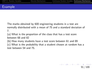 UNIT II - Random Variables Discrete Distributions Continuous Random Variables Continuous Distributions
Example
The marks obtained by 600 engineering students in a test are
normally distributed with a mean of 75 and a standard deviation of
7.
(a) What is the proportion of the class that has a test score
between 68 and 82
(b) How many students have a test score between 61 and 89
(c) What is the probability that a student chosen at random has a
test between 54 and 75.
91 / 109
 