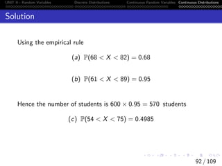 UNIT II - Random Variables Discrete Distributions Continuous Random Variables Continuous Distributions
Solution
Using the empirical rule
(a) P(68  X  82) = 0.68
(b) P(61  X  89) = 0.95
Hence the number of students is 600 × 0.95 = 570 students
(c) P(54  X  75) = 0.4985
92 / 109
 