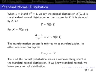 UNIT II - Random Variables Discrete Distributions Continuous Random Variables Continuous Distributions
Standard Normal Distribution
When µ = 0 and σ2 = 1, we say the normal distribution N(0, 1) is
the standard normal distribution or the z score for X. It is denoted
by Z, i.e
Z ∼ N(0, 1)
For X ∼ N(µ, σ)
X − µ
σ
= Z ∼ N(0, 1)
The transformation process is referred to as standardization. In
other words we can express
X = µ + σZ
Thus, all the normal distribution shares a common thing which is
the standard normal distribution. If we know standard normal, we
know every normal distribution.
94 / 109
 