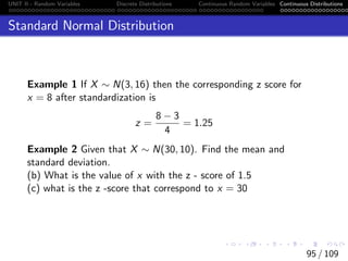 UNIT II - Random Variables Discrete Distributions Continuous Random Variables Continuous Distributions
Standard Normal Distribution
Example 1 If X ∼ N(3, 16) then the corresponding z score for
x = 8 after standardization is
z =
8 − 3
4
= 1.25
Example 2 Given that X ∼ N(30, 10). Find the mean and
standard deviation.
(b) What is the value of x with the z - score of 1.5
(c) what is the z -score that correspond to x = 30
95 / 109
 
