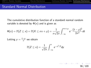 UNIT II - Random Variables Discrete Distributions Continuous Random Variables Continuous Distributions
Standard Normal Distribution
The cumulative distribution function of a standard normal random
variable is denoted by Φ(x) and is given as
Φ(x) = P(Z ≤ x) = P(X ≤ σx + µ) =
1
σ
√
2π
Z σx+µ
−∞
e− (t − µ)2
2σ2
dt
Letting y = t−µ
σ we obtain
P(Z ≤ x) =
1
√
2π
Z x
−∞
e−y2/2
dy
96 / 109
 