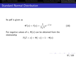 UNIT II - Random Variables Discrete Distributions Continuous Random Variables Continuous Distributions
Standard Normal Distribution
Its pdf is given as
Φ0
(x) = f (x) =
1
2
√
π
e−x2/2
(18)
For negative values of x, Φ(x) can be obtained from the
relationship
P(Z  x) = Φ(−x) = 1 − Φ(x)
97 / 109
 