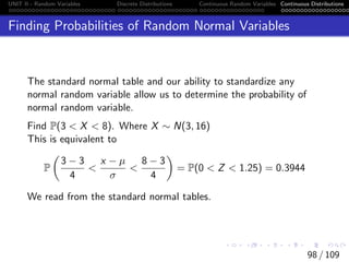 UNIT II - Random Variables Discrete Distributions Continuous Random Variables Continuous Distributions
Finding Probabilities of Random Normal Variables
The standard normal table and our ability to standardize any
normal random variable allow us to determine the probability of
normal random variable.
Find P(3  X  8). Where X ∼ N(3, 16)
This is equivalent to
P

3 − 3
4

x − µ
σ

8 − 3
4

= P(0  Z  1.25) = 0.3944
We read from the standard normal tables.
98 / 109
 