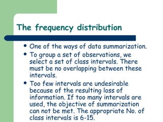 The frequency distribution

  One  of the ways of data summarization.
  To group a set of observations, we
   select a set of class intervals. There
   must be no overlapping between these
   intervals.
  Too few intervals are undesirable
   because of the resulting loss of
   information. If too many intervals are
   used, the objective of summarization
   can not be met. The appropriate No. of
   class intervals is 6-15.
 