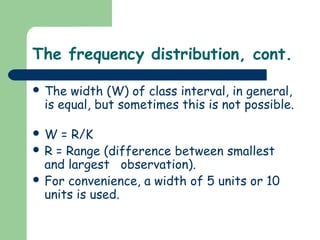 The frequency distribution, cont.

 The  width (W) of class interval, in general,
  is equal, but sometimes this is not possible.

W   = R/K
 R = Range (difference between smallest
  and largest observation).
 For convenience, a width of 5 units or 10
  units is used.
 