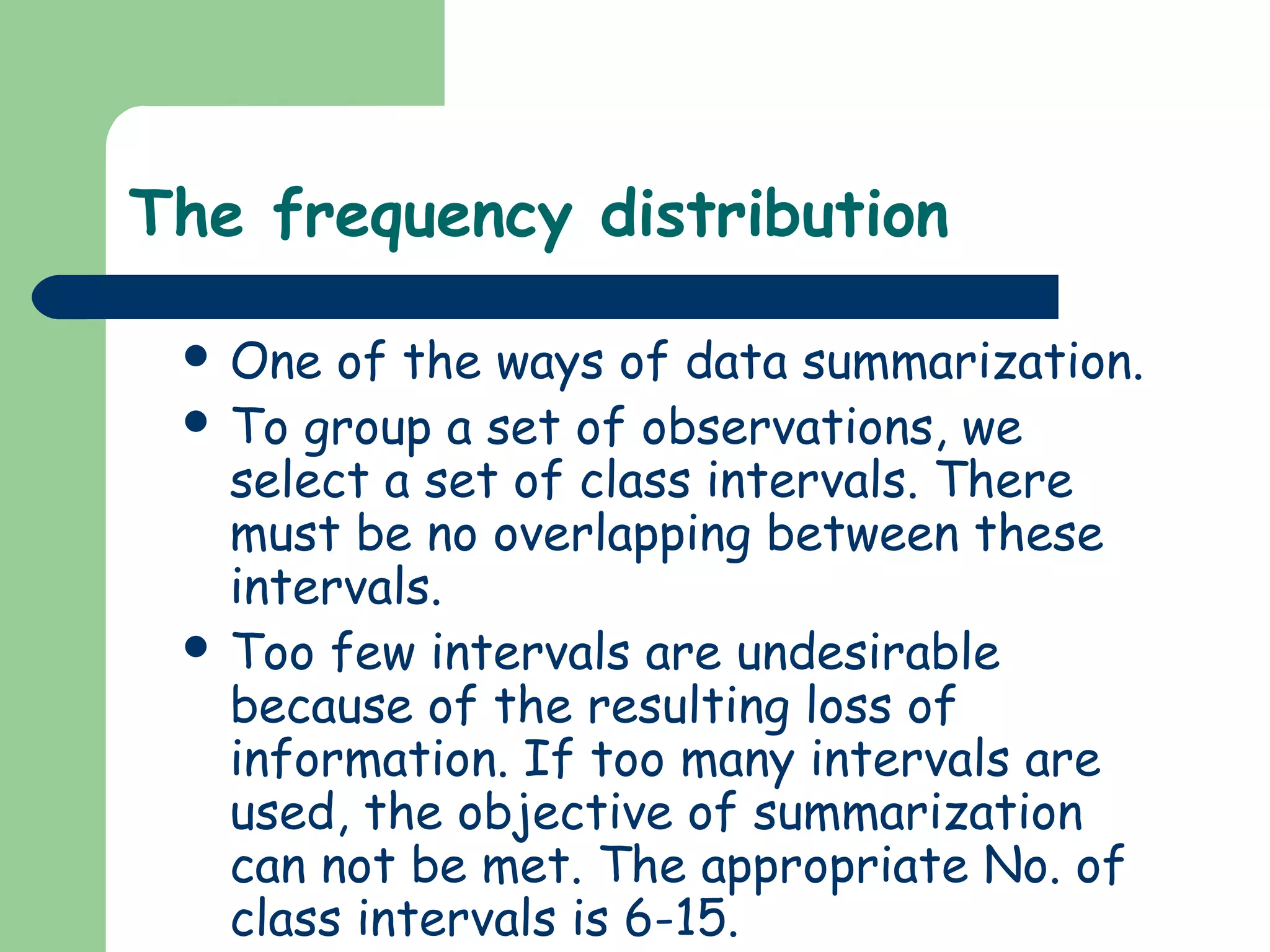 The frequency distribution
 One of the ways of data summarization.
 To group a set of observations, we
select a set of class intervals. There
must be no overlapping between these
intervals.
 Too few intervals are undesirable
because of the resulting loss of
information. If too many intervals are
used, the objective of summarization
can not be met. The appropriate No. of
class intervals is 6-15.
 