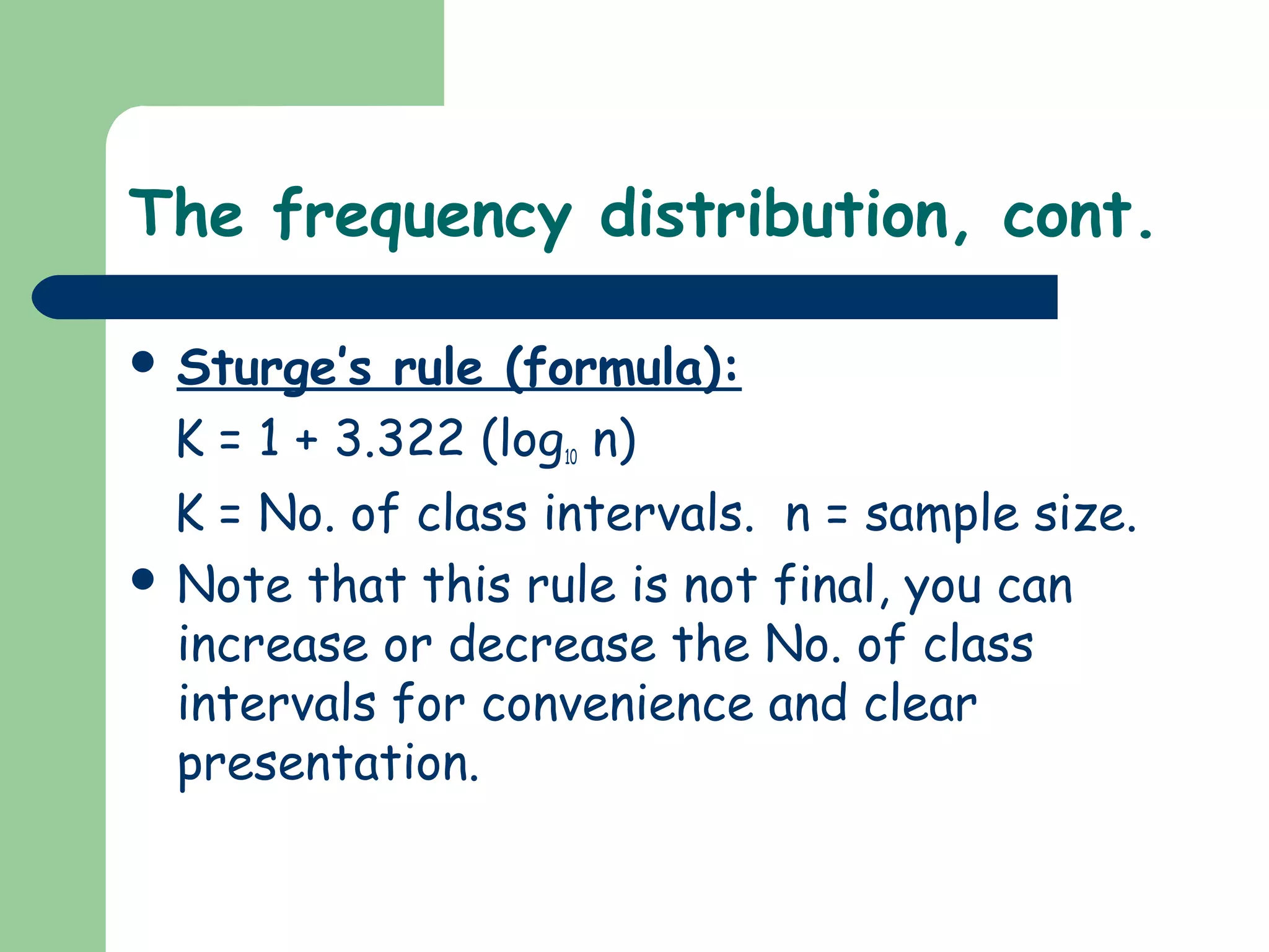 The frequency distribution, cont.
 Sturge’s rule (formula):
K = 1 + 3.322 (log10 n)
K = No. of class intervals. n = sample size.
 Note that this rule is not final, you can
increase or decrease the No. of class
intervals for convenience and clear
presentation.
 