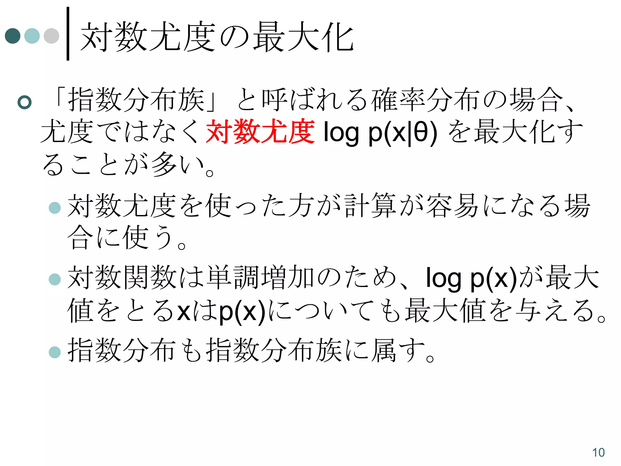 対数尤度の最大化


「指数分布族」と呼ばれる確率分布の場合、
尤度ではなく対数尤度 log p(x|θ) を最大化す
ることが多い。
 対数尤度を使った方が計算が容易になる場
合に使う。
 対数関数は単調増加のため、log p(x)が最大
値をとるxはp(x)についても最大値を与える。
 指数分布も指数分布族に属す。

10

 